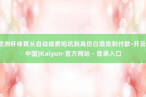 欧洲杯体育从自动续费陷坑到高仿白酒货到付款-开云(中国)Kaiyun·官方网站 - 登录入口