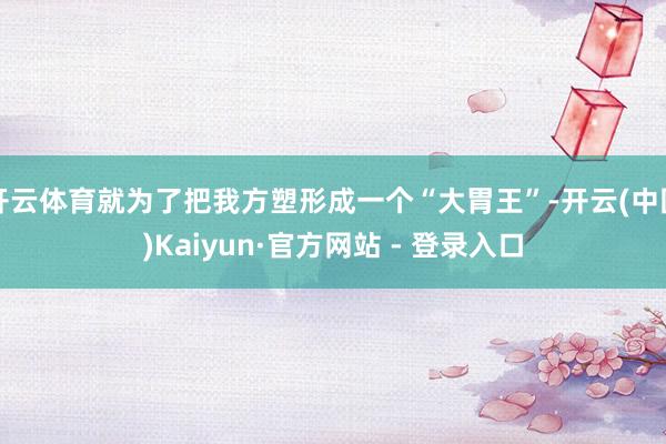 开云体育就为了把我方塑形成一个“大胃王”-开云(中国)Kaiyun·官方网站 - 登录入口