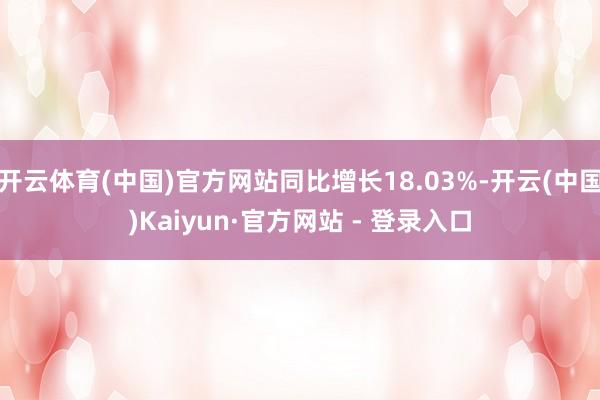 开云体育(中国)官方网站同比增长18.03%-开云(中国)Kaiyun·官方网站 - 登录入口