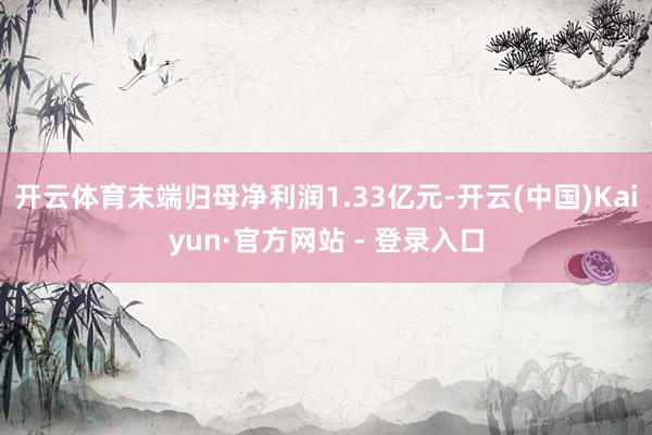 开云体育末端归母净利润1.33亿元-开云(中国)Kaiyun·官方网站 - 登录入口