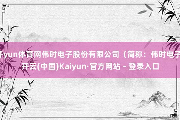 开yun体育网伟时电子股份有限公司（简称：伟时电子-开云(中国)Kaiyun·官方网站 - 登录入口