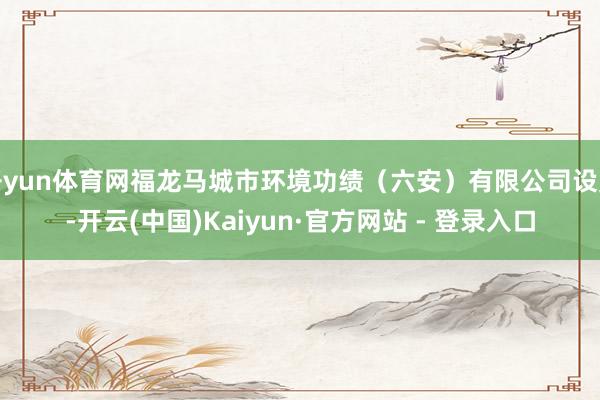开yun体育网福龙马城市环境功绩（六安）有限公司设置-开云(中国)Kaiyun·官方网站 - 登录入口
