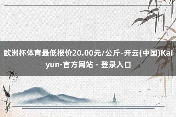 欧洲杯体育最低报价20.00元/公斤-开云(中国)Kaiyun·官方网站 - 登录入口