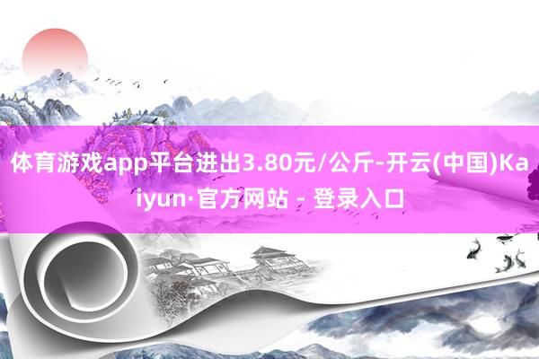 体育游戏app平台进出3.80元/公斤-开云(中国)Kaiyun·官方网站 - 登录入口