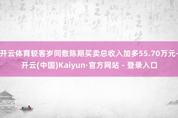 开云体育较客岁同敷陈期买卖总收入加多55.70万元-开云(中国)Kaiyun·官方网站 - 登录入口