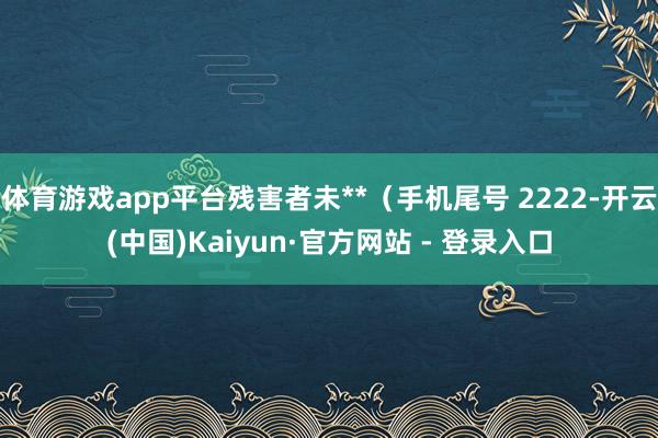 体育游戏app平台残害者未**（手机尾号 2222-开云(中国)Kaiyun·官方网站 - 登录入口