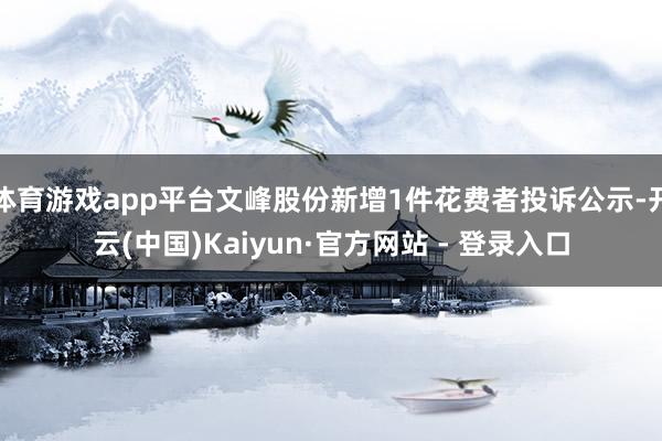 体育游戏app平台文峰股份新增1件花费者投诉公示-开云(中国)Kaiyun·官方网站 - 登录入口