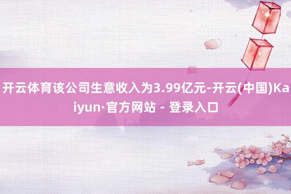 开云体育该公司生意收入为3.99亿元-开云(中国)Kaiyun·官方网站 - 登录入口