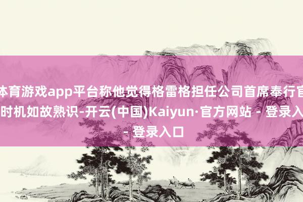体育游戏app平台称他觉得格雷格担任公司首席奉行官的时机如故熟识-开云(中国)Kaiyun·官方网站 - 登录入口