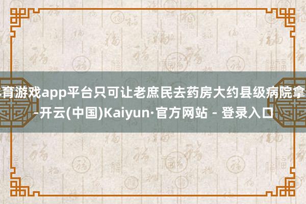 体育游戏app平台只可让老庶民去药房大约县级病院拿药-开云(中国)Kaiyun·官方网站 - 登录入口