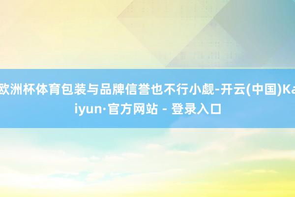 欧洲杯体育包装与品牌信誉也不行小觑-开云(中国)Kaiyun·官方网站 - 登录入口