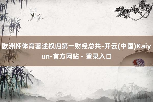 欧洲杯体育著述权归第一财经总共-开云(中国)Kaiyun·官方网站 - 登录入口