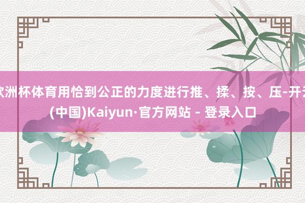 欧洲杯体育用恰到公正的力度进行推、揉、按、压-开云(中国)Kaiyun·官方网站 - 登录入口