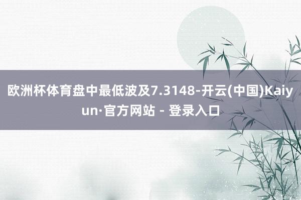 欧洲杯体育盘中最低波及7.3148-开云(中国)Kaiyun·官方网站 - 登录入口