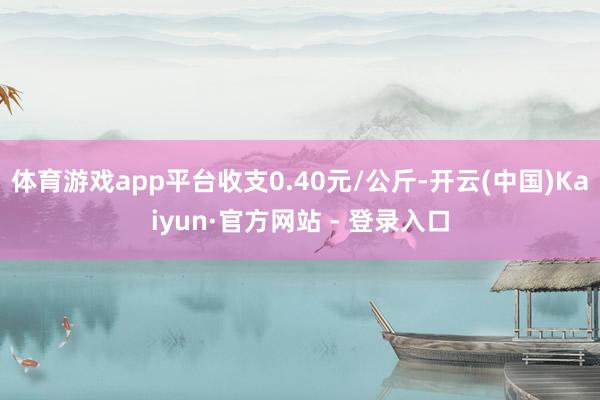 体育游戏app平台收支0.40元/公斤-开云(中国)Kaiyun·官方网站 - 登录入口