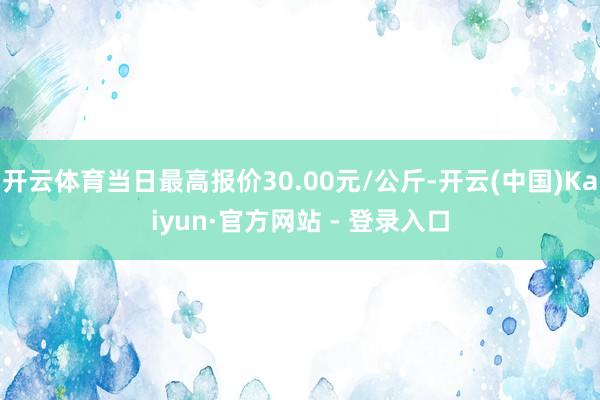 开云体育当日最高报价30.00元/公斤-开云(中国)Kaiyun·官方网站 - 登录入口