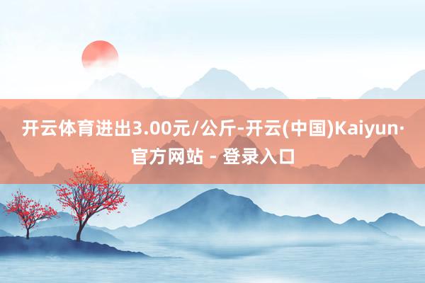 开云体育进出3.00元/公斤-开云(中国)Kaiyun·官方网站 - 登录入口