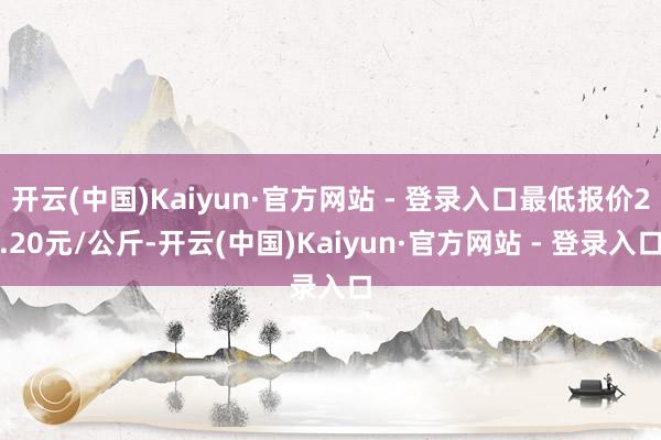 开云(中国)Kaiyun·官方网站 - 登录入口最低报价2.20元/公斤-开云(中国)Kaiyun·官方网站 - 登录入口