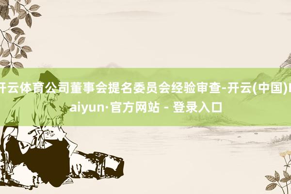 开云体育公司董事会提名委员会经验审查-开云(中国)Kaiyun·官方网站 - 登录入口