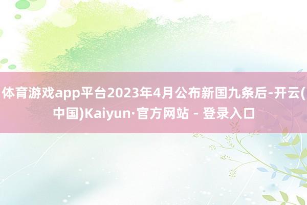体育游戏app平台2023年4月公布新国九条后-开云(中国)Kaiyun·官方网站 - 登录入口