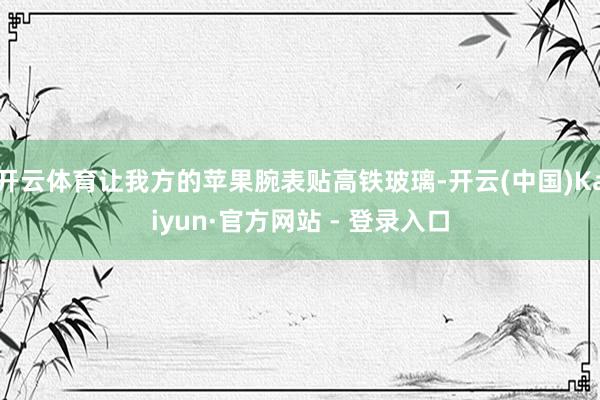 开云体育让我方的苹果腕表贴高铁玻璃-开云(中国)Kaiyun·官方网站 - 登录入口