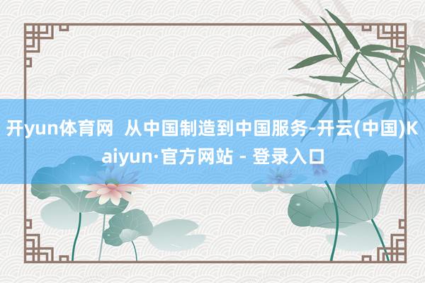 开yun体育网  从中国制造到中国服务-开云(中国)Kaiyun·官方网站 - 登录入口