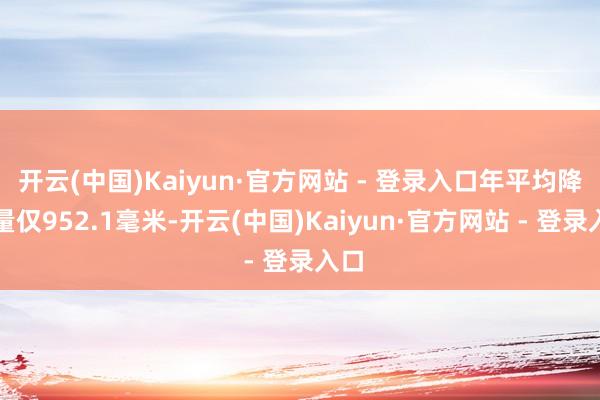 开云(中国)Kaiyun·官方网站 - 登录入口年平均降雨量仅952.1毫米-开云(中国)Kaiyun·官方网站 - 登录入口