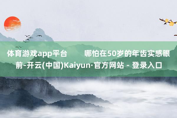 体育游戏app平台        哪怕在50岁的年齿实感眼前-开云(中国)Kaiyun·官方网站 - 登录入口