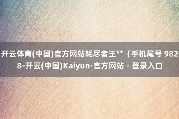 开云体育(中国)官方网站耗尽者王**（手机尾号 9828-开云(中国)Kaiyun·官方网站 - 登录入口