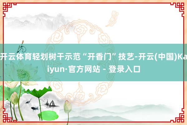 开云体育轻划树干示范“开香门”技艺-开云(中国)Kaiyun·官方网站 - 登录入口