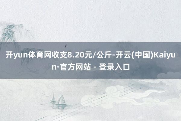 开yun体育网收支8.20元/公斤-开云(中国)Kaiyun·官方网站 - 登录入口