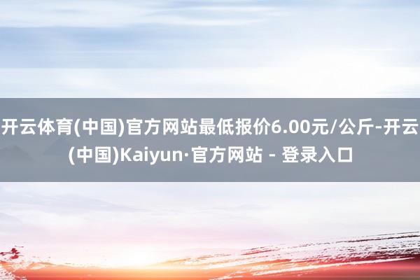 开云体育(中国)官方网站最低报价6.00元/公斤-开云(中国)Kaiyun·官方网站 - 登录入口