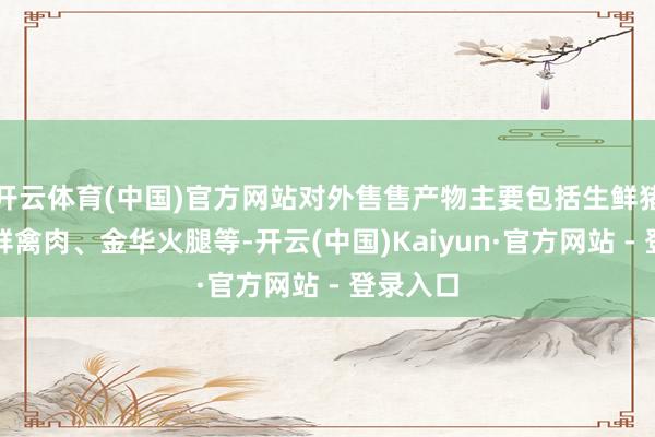开云体育(中国)官方网站对外售售产物主要包括生鲜猪肉、生鲜禽肉、金华火腿等-开云(中国)Kaiyun·官方网站 - 登录入口