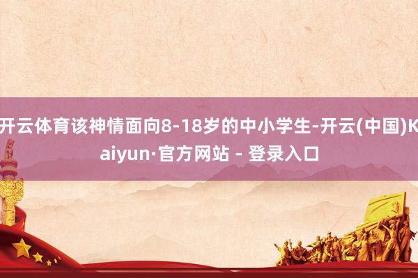 开云体育该神情面向8-18岁的中小学生-开云(中国)Kaiyun·官方网站 - 登录入口