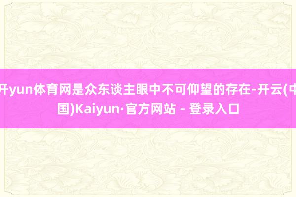 开yun体育网是众东谈主眼中不可仰望的存在-开云(中国)Kaiyun·官方网站 - 登录入口