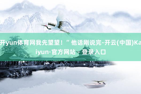 开yun体育网我先望望！”他话刚说完-开云(中国)Kaiyun·官方网站 - 登录入口