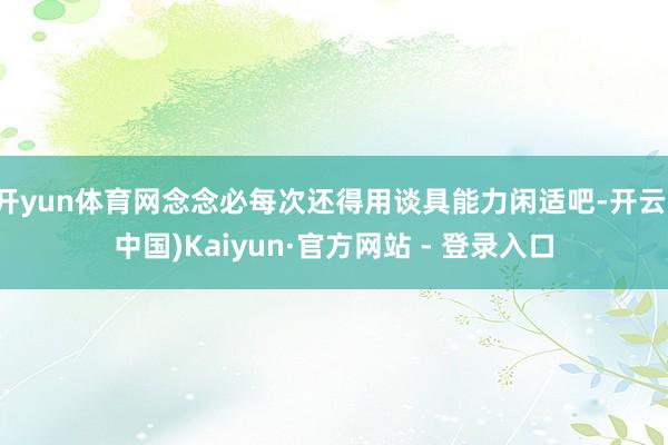 开yun体育网念念必每次还得用谈具能力闲适吧-开云(中国)Kaiyun·官方网站 - 登录入口