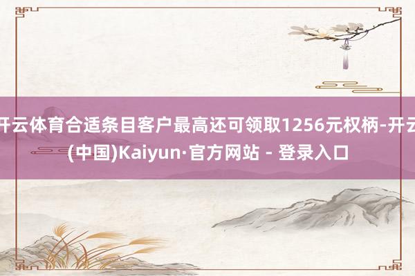 开云体育合适条目客户最高还可领取1256元权柄-开云(中国)Kaiyun·官方网站 - 登录入口