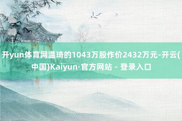 开yun体育网温琦的1043万股作价2432万元-开云(中国)Kaiyun·官方网站 - 登录入口
