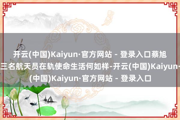 开云(中国)Kaiyun·官方网站 - 登录入口蔡旭哲、宋令东、王浩泽三名航天员在轨使命生活何如样-开云(中国)Kaiyun·官方网站 - 登录入口