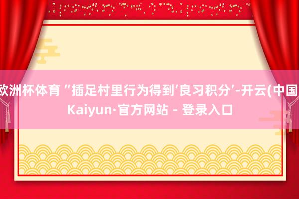 欧洲杯体育“插足村里行为得到‘良习积分’-开云(中国)Kaiyun·官方网站 - 登录入口