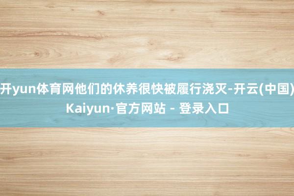 开yun体育网他们的休养很快被履行浇灭-开云(中国)Kaiyun·官方网站 - 登录入口