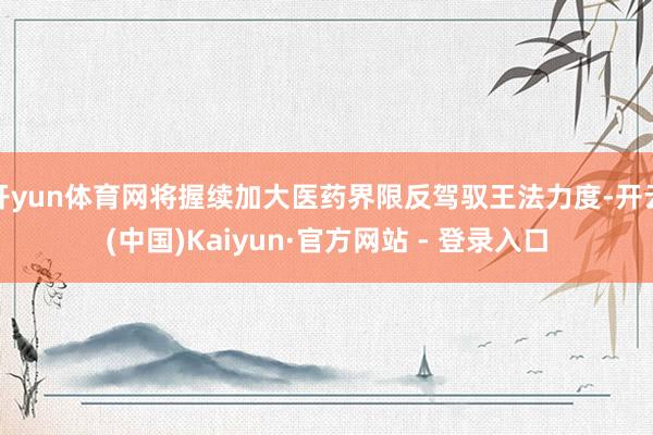 开yun体育网将握续加大医药界限反驾驭王法力度-开云(中国)Kaiyun·官方网站 - 登录入口
