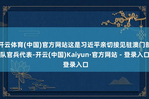 开云体育(中国)官方网站这是习近平亲切接见驻澳门部队官兵代表-开云(中国)Kaiyun·官方网站 - 登录入口