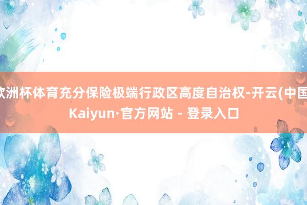 欧洲杯体育充分保险极端行政区高度自治权-开云(中国)Kaiyun·官方网站 - 登录入口