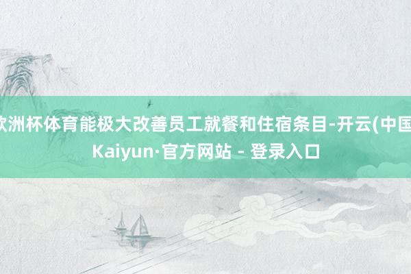 欧洲杯体育能极大改善员工就餐和住宿条目-开云(中国)Kaiyun·官方网站 - 登录入口