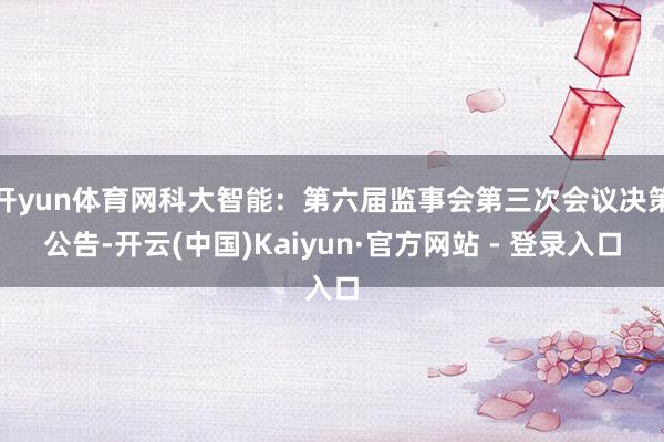 开yun体育网科大智能：第六届监事会第三次会议决策公告-开云(中国)Kaiyun·官方网站 - 登录入口