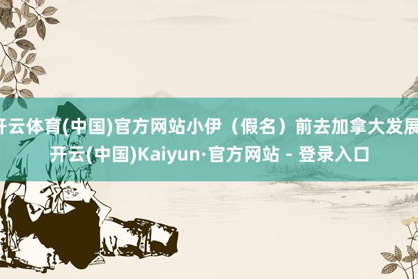 开云体育(中国)官方网站小伊（假名）前去加拿大发展-开云(中国)Kaiyun·官方网站 - 登录入口