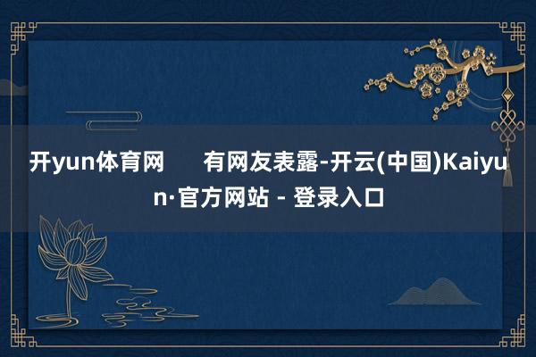 开yun体育网      有网友表露-开云(中国)Kaiyun·官方网站 - 登录入口