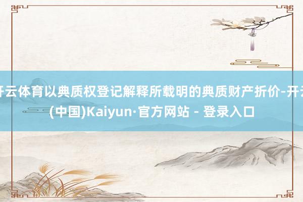 开云体育以典质权登记解释所载明的典质财产折价-开云(中国)Kaiyun·官方网站 - 登录入口